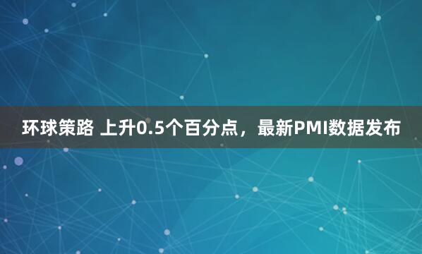 环球策路 上升0.5个百分点，最新PMI数据发布