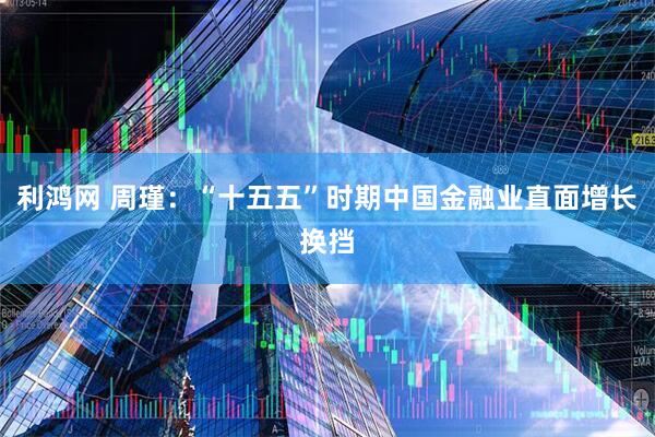 利鸿网 周瑾：“十五五”时期中国金融业直面增长换挡