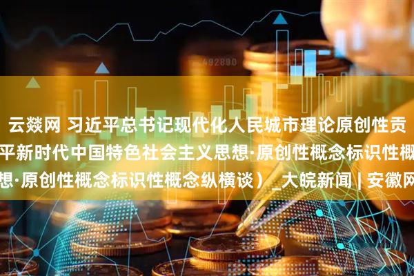 云燚网 习近平总书记现代化人民城市理论原创性贡献（深入学习贯彻习近平新时代中国特色社会主义思想·原创性概念标识性概念纵横谈）_大皖新闻 | 安徽网