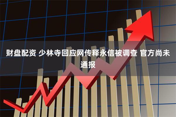 财盘配资 少林寺回应网传释永信被调查 官方尚未通报