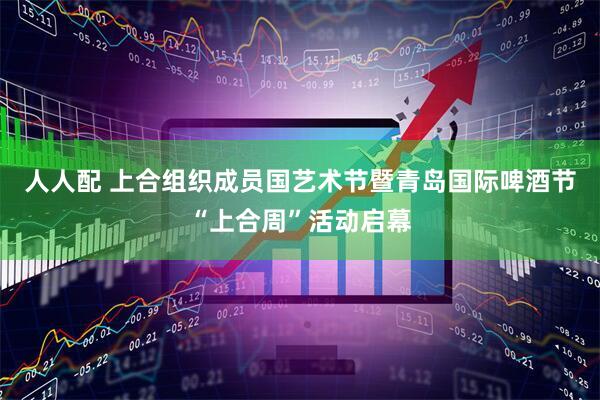 人人配 上合组织成员国艺术节暨青岛国际啤酒节“上合周”活动启幕