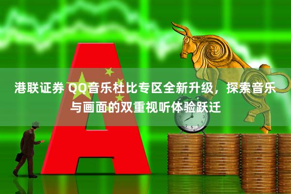 港联证券 QQ音乐杜比专区全新升级，探索音乐与画面的双重视听体验跃迁