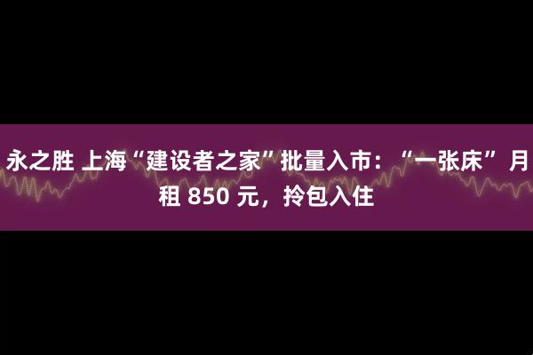 永之胜 上海“建设者之家”批量入市：“一张床” 月租 850 元，拎包入住