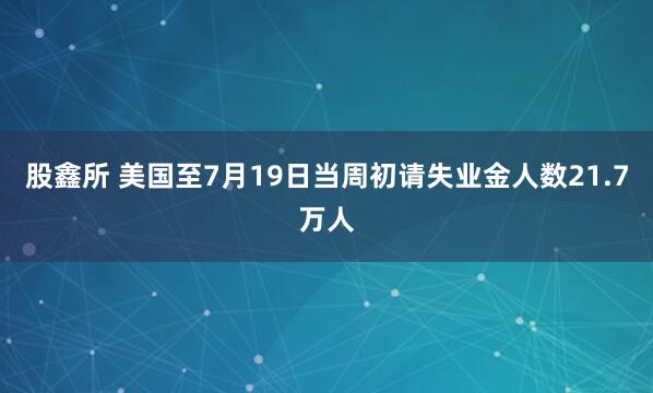 股鑫所 美国至7月19日当周初请失业金人数21.7万人
