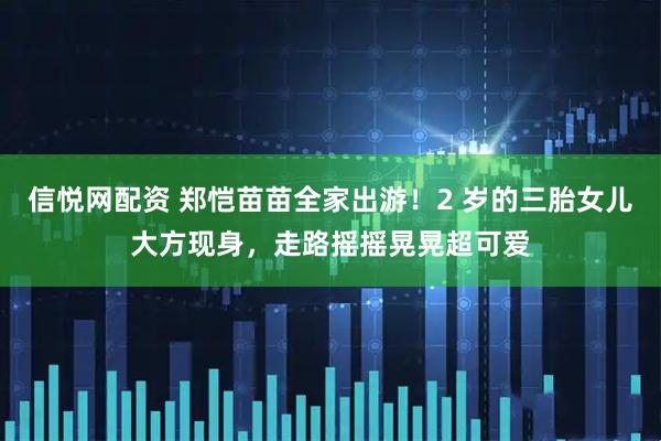 信悦网配资 郑恺苗苗全家出游！2 岁的三胎女儿大方现身，走路摇摇晃晃超可爱