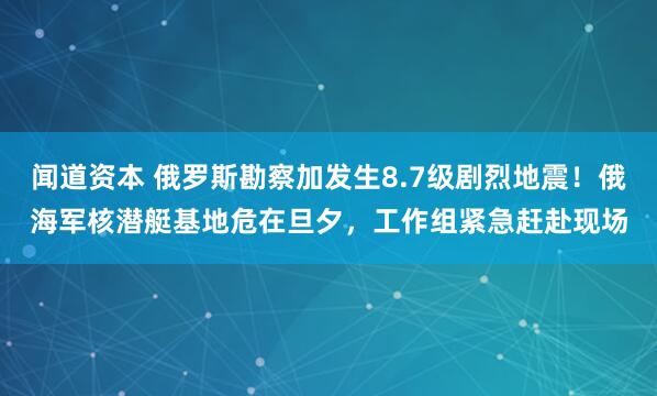 闻道资本 俄罗斯勘察加发生8.7级剧烈地震！俄海军核潜艇基地危在旦夕，工作组紧急赶赴现场