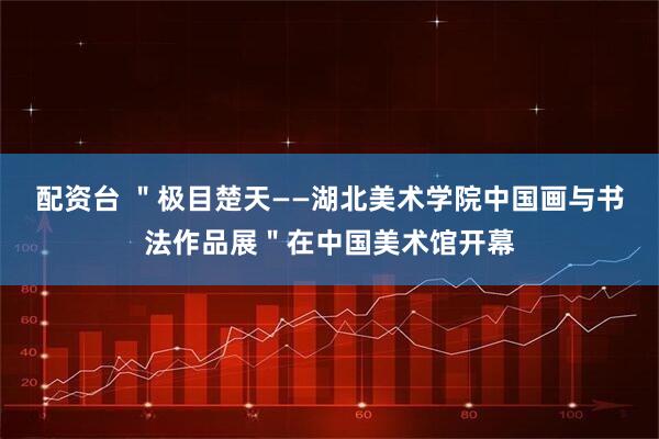 配资台 ＂极目楚天——湖北美术学院中国画与书法作品展＂在中国美术馆开幕