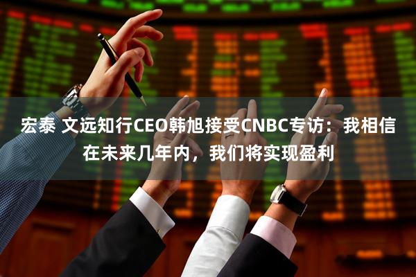 宏泰 文远知行CEO韩旭接受CNBC专访：我相信在未来几年内，我们将实现盈利