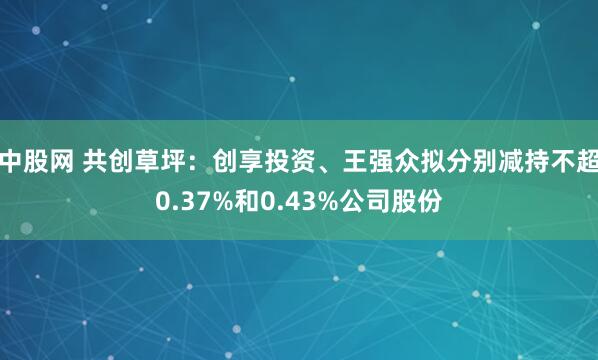 中股网 共创草坪：创享投资、王强众拟分别减持不超0.37%和0.43%公司股份