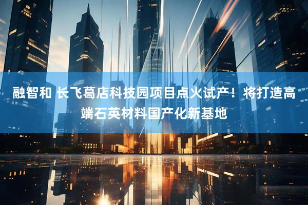 融智和 长飞葛店科技园项目点火试产！将打造高端石英材料国产化新基地