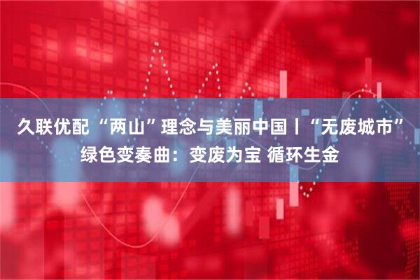 久联优配 “两山”理念与美丽中国丨“无废城市”绿色变奏曲：变废为宝 循环生金