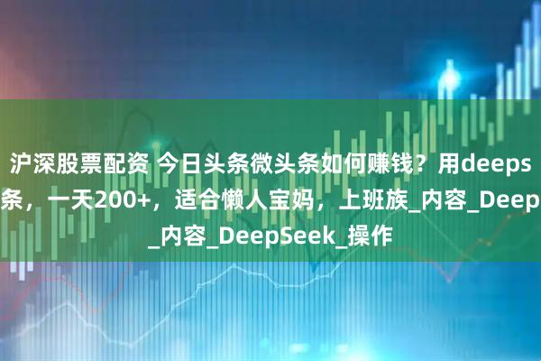 沪深股票配资 今日头条微头条如何赚钱？用deepseek写微头条，一天200+，适合懒人宝妈，上班族_内容_DeepSeek_操作