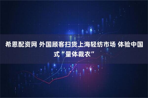 希恩配资网 外国顾客扫货上海轻纺市场 体验中国式“量体裁衣”