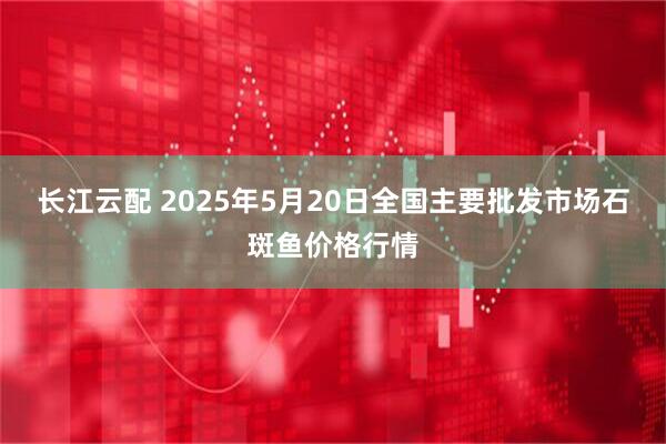 长江云配 2025年5月20日全国主要批发市场石斑鱼价格行情