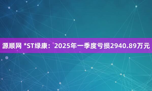 源顺网 *ST绿康：2025年一季度亏损2940.89万元