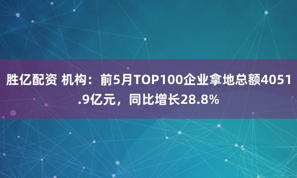 胜亿配资 机构：前5月TOP100企业拿地总额4051.9亿元，同比增长28.8%