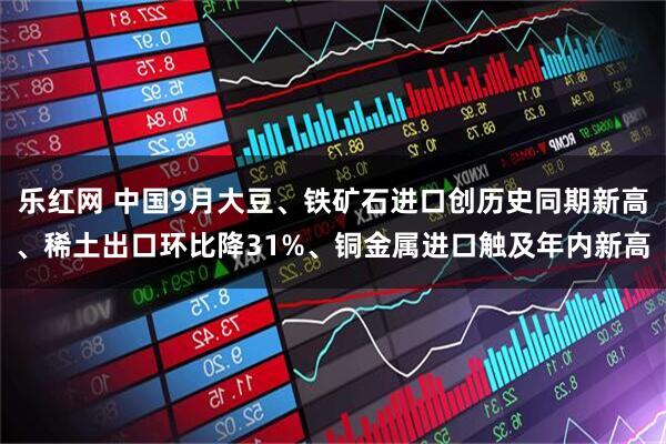 乐红网 中国9月大豆、铁矿石进口创历史同期新高、稀土出口环比降31%、铜金属进口触及年内新高