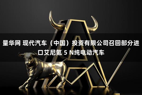 量华网 现代汽车（中国）投资有限公司召回部分进口艾尼氪 5 N纯电动汽车