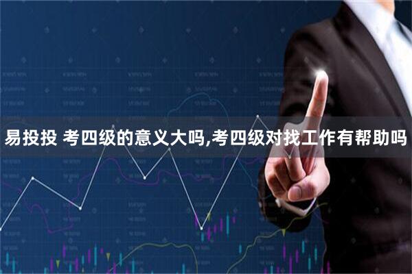 易投投 考四级的意义大吗,考四级对找工作有帮助吗