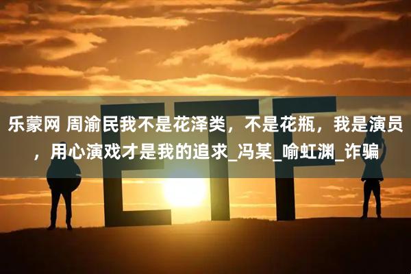 乐蒙网 周渝民我不是花泽类，不是花瓶，我是演员，用心演戏才是我的追求_冯某_喻虹渊_诈骗